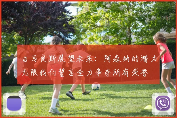 吉马良斯展望未来：阿森纳的潜力无限我们誓言全力争夺所有荣誉