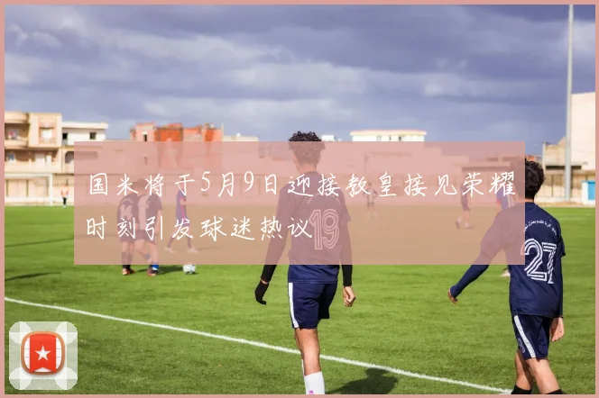 国米将于5月9日迎接教皇接见荣耀时刻引发球迷热议