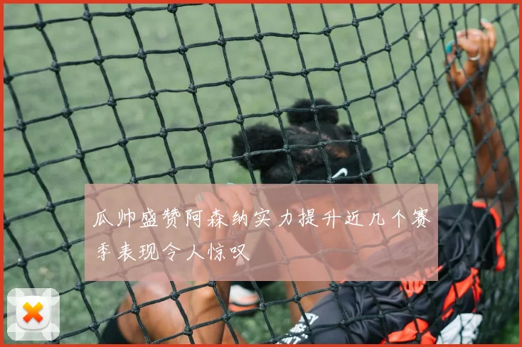 瓜帅盛赞阿森纳实力提升近几个赛季表现令人惊叹