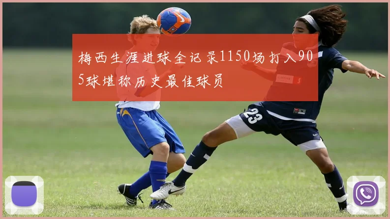 梅西生涯进球全记录1150场打入905球堪称历史最佳球员