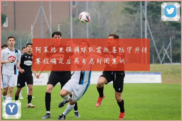 阿莱格里强调球队需改善防守并待赛程确定后再考虑封闭集训