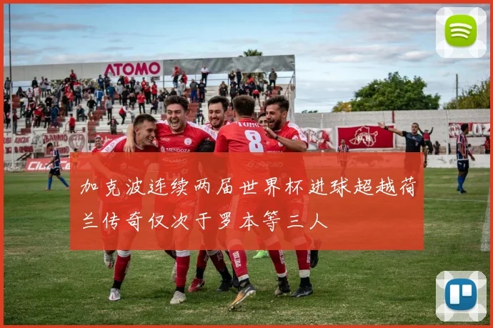 加克波连续两届世界杯进球超越荷兰传奇仅次于罗本等三人
