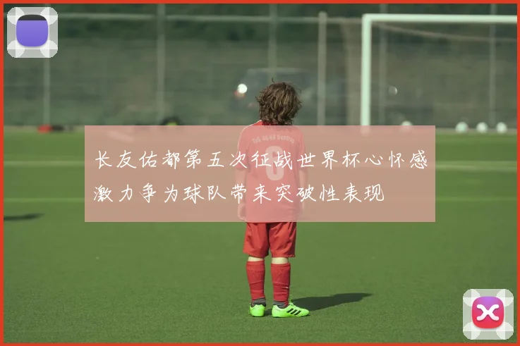 长友佑都第五次征战世界杯心怀感激力争为球队带来突破性表现