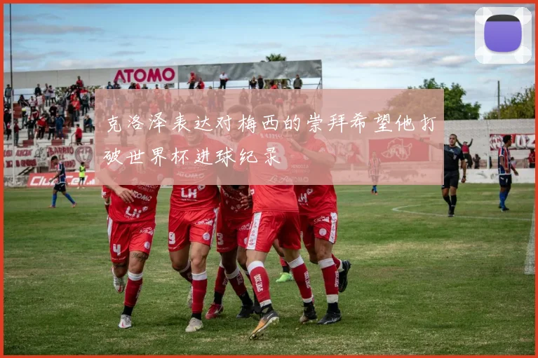克洛泽表达对梅西的崇拜希望他打破世界杯进球纪录