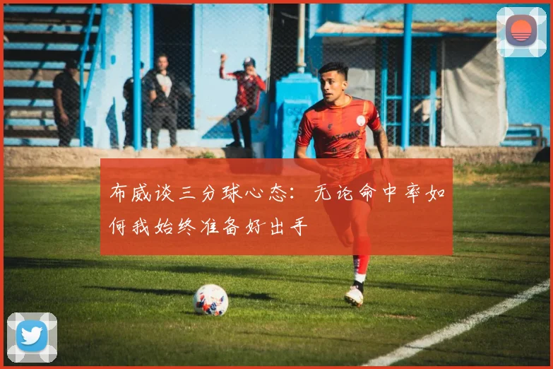 布威谈三分球心态：无论命中率如何我始终准备好出手