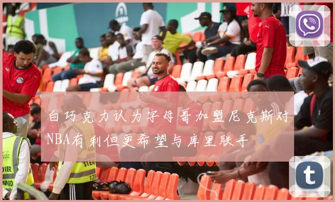 白巧克力认为字母哥加盟尼克斯对NBA有利但更希望与库里联手