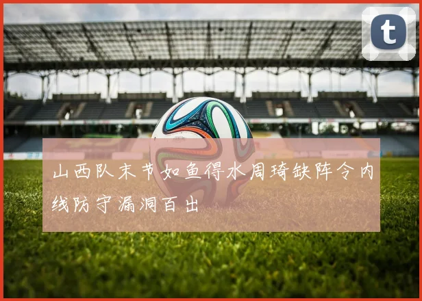 山西队末节如鱼得水周琦缺阵令内线防守漏洞百出