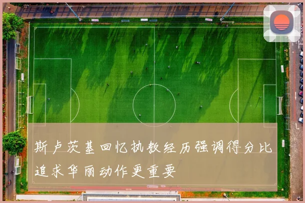 斯卢茨基回忆执教经历强调得分比追求华丽动作更重要