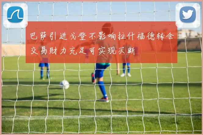 巴萨引进戈登不影响拉什福德转会交易财力充足可实现买断
