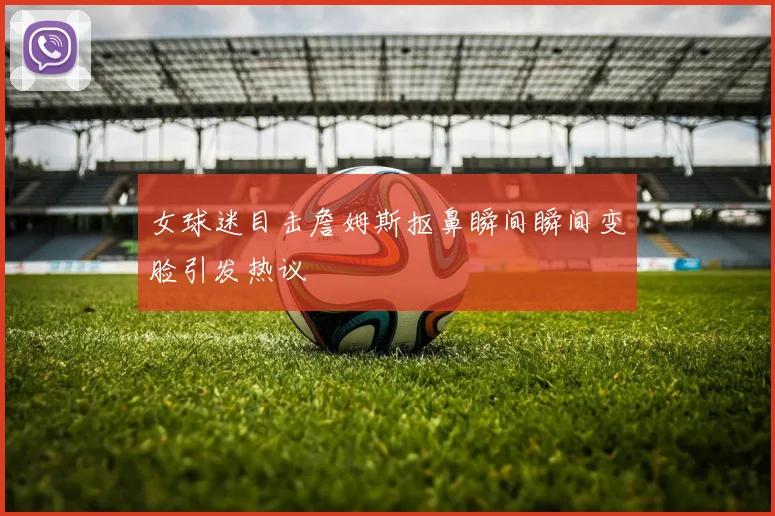 女球迷目击詹姆斯抠鼻瞬间瞬间变脸引发热议