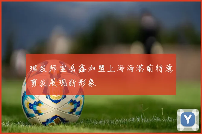 理发师宣岳鑫加盟上海海港前特意剪发展现新形象