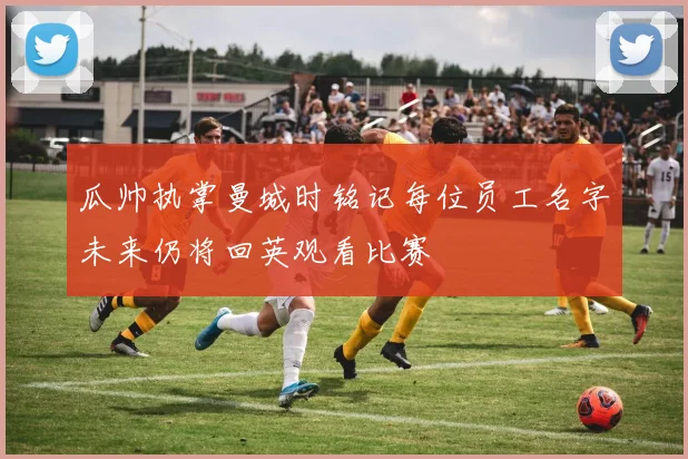 瓜帅执掌曼城时铭记每位员工名字未来仍将回英观看比赛