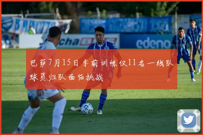 巴萨7月15日季前训练仅11名一线队球员归队面临挑战