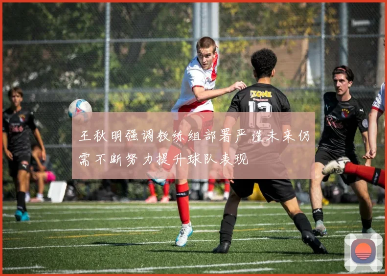 王秋明强调教练组部署严谨未来仍需不断努力提升球队表现