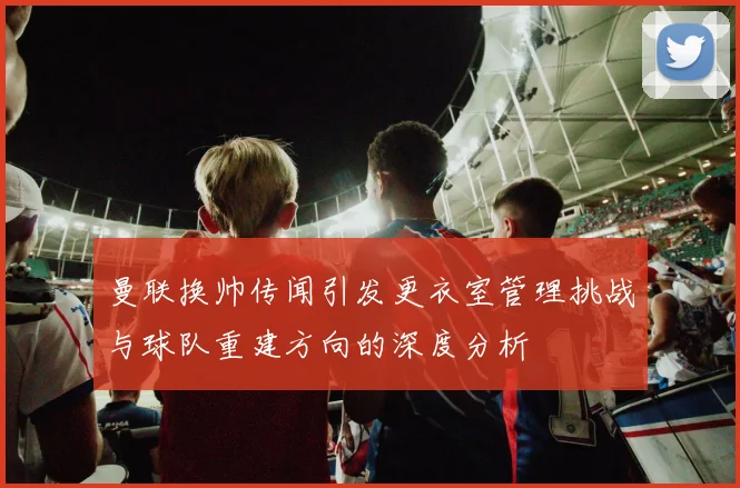 曼联换帅传闻引发更衣室管理挑战与球队重建方向的深度分析