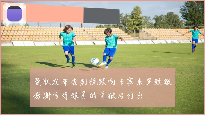 曼联发布告别视频向卡塞米罗致敬感谢传奇球员的贡献与付出
