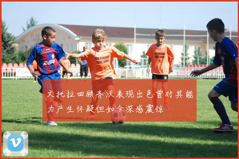文托拉回顾齐沃表现出色曾对其能力产生怀疑但如今深感震惊