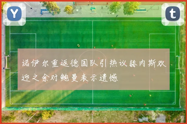 诺伊尔重返德国队引热议赫内斯欢迎之余对鲍曼表示遗憾