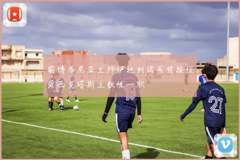 前博洛尼亚主帅伊达利诺或将接任贝西克塔斯主教练一职