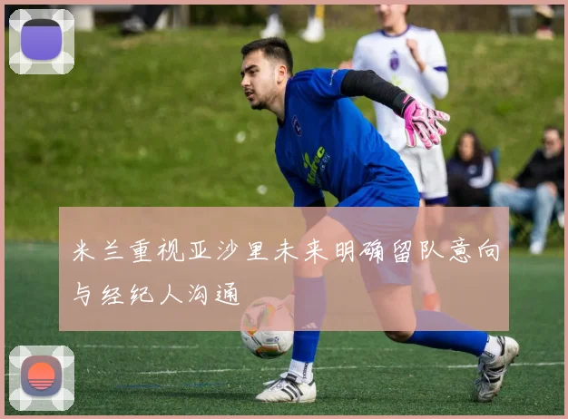 米兰重视亚沙里未来明确留队意向与经纪人沟通
