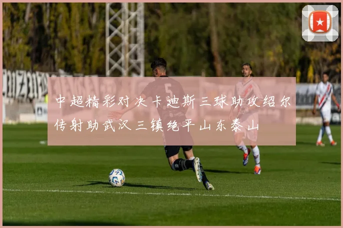 中超精彩对决卡迪斯三球助攻绍尔传射助武汉三镇绝平山东泰山