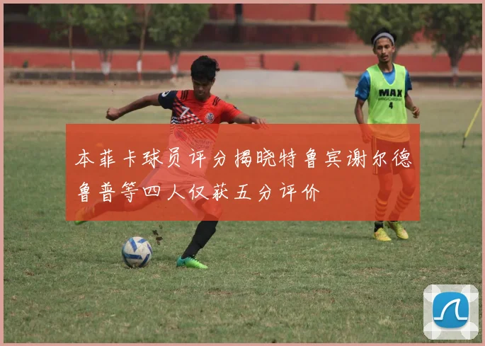 本菲卡球员评分揭晓特鲁宾谢尔德鲁普等四人仅获五分评价