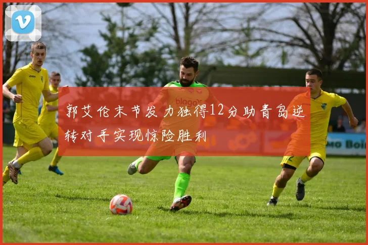 郭艾伦末节发力独得12分助青岛逆转对手实现惊险胜利