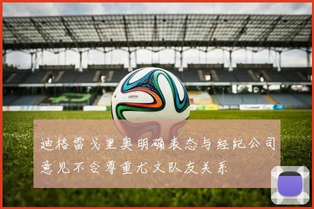 迪格雷戈里奥明确表态与经纪公司意见不合尊重尤文队友关系