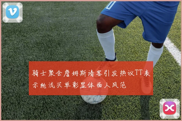 骑士聚会詹姆斯请客引发热议TT表示轮流买单彰显体面人风范