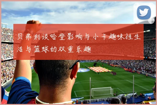 贝弗利谈哈登影响与小卡趣味性生活与篮球的双重乐趣