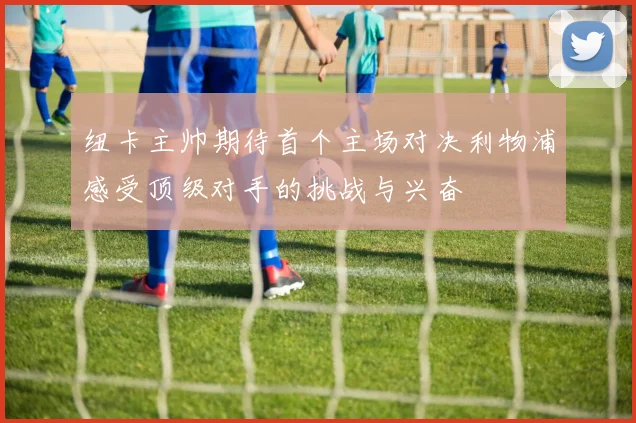 纽卡主帅期待首个主场对决利物浦感受顶级对手的挑战与兴奋
